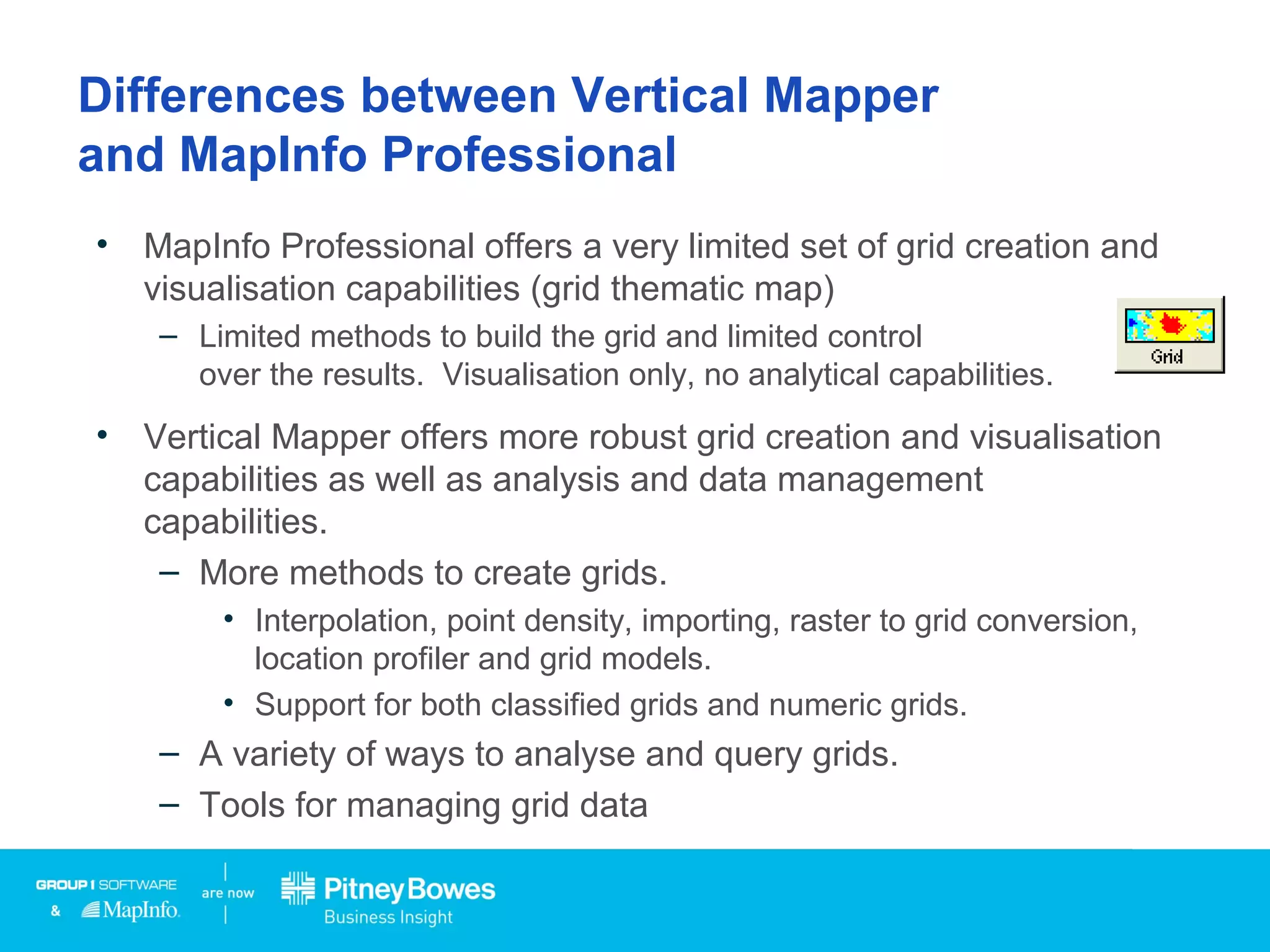 Differences between Vertical Mapper
and MapInfo Professional
• MapInfo Professional offers a very limited set of grid creation and
visualisation capabilities (grid thematic map)
– Limited methods to build the grid and limited control
over the results. Visualisation only, no analytical capabilities.
• Vertical Mapper offers more robust grid creation and visualisation
capabilities as well as analysis and data management
capabilities.
– More methods to create grids.
• Interpolation, point density, importing, raster to grid conversion,
location profiler and grid models.
• Support for both classified grids and numeric grids.
– A variety of ways to analyse and query grids.
– Tools for managing grid data
 