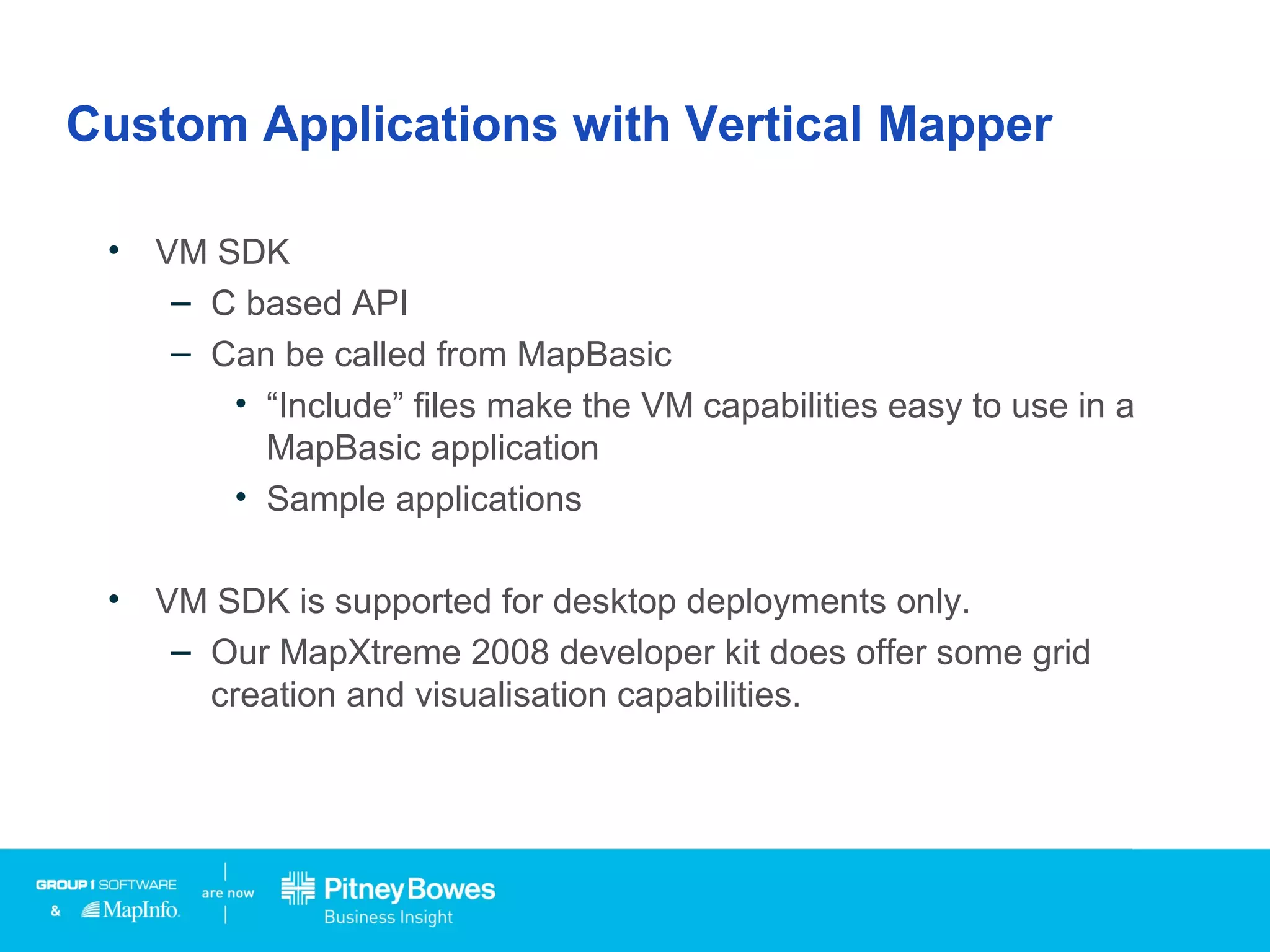 Custom Applications with Vertical Mapper
• VM SDK
– C based API
– Can be called from MapBasic
• “Include” files make the VM capabilities easy to use in a
MapBasic application
• Sample applications
• VM SDK is supported for desktop deployments only.
– Our MapXtreme 2008 developer kit does offer some grid
creation and visualisation capabilities.
 
