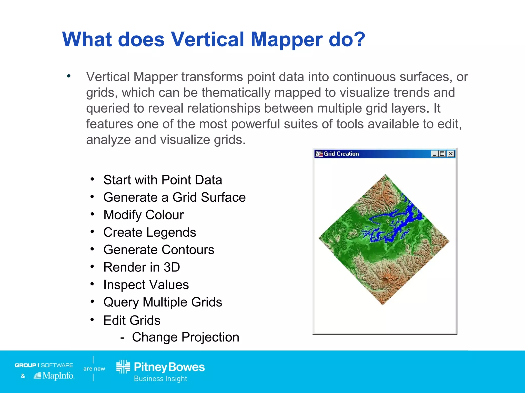 What does Vertical Mapper do?
• Vertical Mapper transforms point data into continuous surfaces, or
grids, which can be thematically mapped to visualize trends and
queried to reveal relationships between multiple grid layers. It
features one of the most powerful suites of tools available to edit,
analyze and visualize grids.
• Start with Point Data
• Generate a Grid Surface
• Modify Colour
• Create Legends
• Generate Contours
• Render in 3D
• Inspect Values
• Query Multiple Grids
• Edit Grids
- Change Projection
Click
 