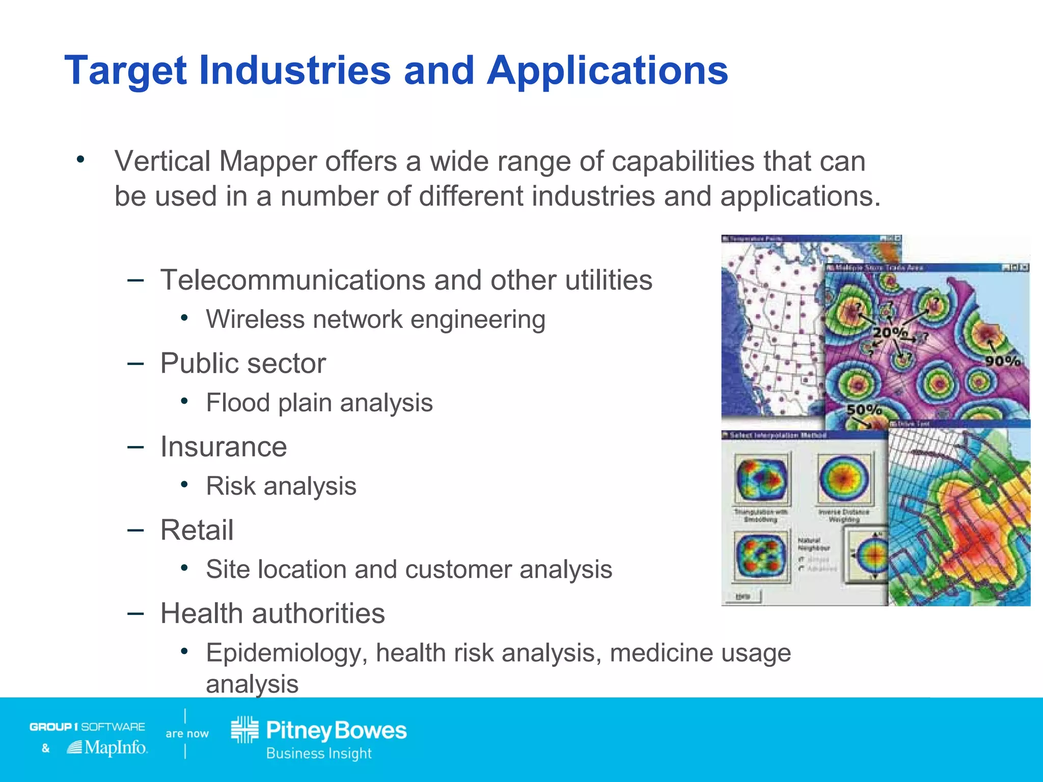 Target Industries and Applications
• Vertical Mapper offers a wide range of capabilities that can
be used in a number of different industries and applications.
– Telecommunications and other utilities
• Wireless network engineering
– Public sector
• Flood plain analysis
– Insurance
• Risk analysis
– Retail
• Site location and customer analysis
– Health authorities
• Epidemiology, health risk analysis, medicine usage
analysis
 