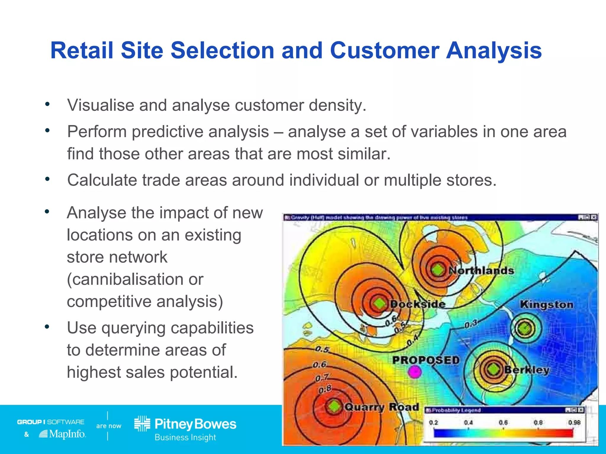 Retail Site Selection and Customer Analysis
• Visualise and analyse customer density.
• Perform predictive analysis – analyse a set of variables in one area
find those other areas that are most similar.
• Calculate trade areas around individual or multiple stores.
• Analyse the impact of new
locations on an existing
store network
(cannibalisation or
competitive analysis)
• Use querying capabilities
to determine areas of
highest sales potential.
 