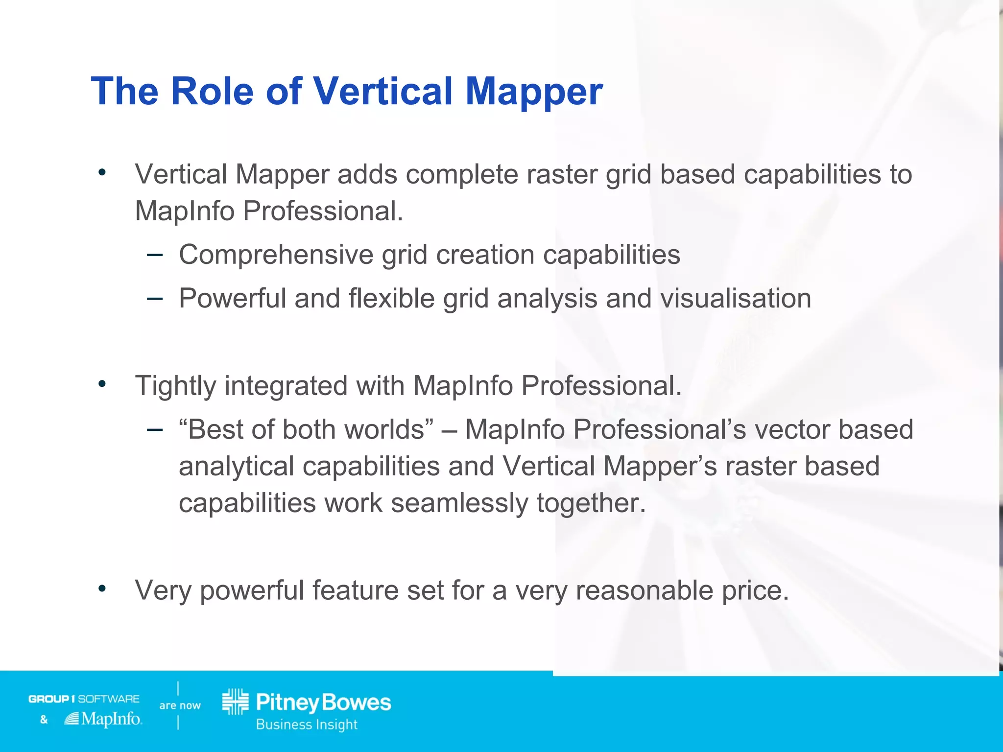 The Role of Vertical Mapper
• Vertical Mapper adds complete raster grid based capabilities to
MapInfo Professional.
– Comprehensive grid creation capabilities
– Powerful and flexible grid analysis and visualisation
• Tightly integrated with MapInfo Professional.
– “Best of both worlds” – MapInfo Professional’s vector based
analytical capabilities and Vertical Mapper’s raster based
capabilities work seamlessly together.
• Very powerful feature set for a very reasonable price.
 