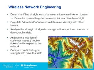 Wireless Network Engineering
• Determine if line of sight exists between microwave links on towers.
– Determine required height of microwave link to achieve line of sight.
• Calculate “viewshed” of a tower to determine visibility with other
towers.
• Analyse the strength of signal coverage with respect to customer or
demographic data.
• Analyse the location of
customer issues (“trouble
tickets”) with respect to the
network.
• Compare predicted signal
strength with drive test data.
 