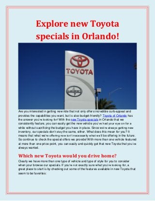 Explore new Toyota
specials in Orlando!
Are you interested in getting new ride that not only offers incredible curb-appeal and
provides the capabilities you want, but is also budget-friendly? Toyota of Orlando has
the answer you’re looking for! With the new Toyota specials in Orlando that we
consistently feature, you can easily get the new vehicle you’ve had your eye on for a
while without sacrificing the budget you have in place. Since we’re always getting new
inventory, our specials don’t stay the same, either. What does this mean for you? It
means that what we’re offering now isn’t necessarily what we’ll be offering in the future.
So continue to check the special offers we provide! With more than one vehicle featured
at more than one price-point, you can easily and quickly get that new Toyota that you’ve
always wanted.
Which new Toyota would you drive home?
Clearly we have more than one type of vehicle and type of style for you to consider
when your browse our specials. If you’re not exactly sure what you’re looking for, a
great place to start is by checking out some of the features available in new Toyota that
seem to be favorites:
 