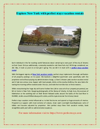 Explore New York with perfect stayz vacation rentals
Each individual in this far reaching world fantasizes about venturing to every part of the city of dreams
on East Coast. Did you additionally, constantly needed to visit New York city? All things considered, we
did. Also, it took us years to at last get it going. Yet, we did it in style with a perfect stayz vacation
rental.
With the biggest registry of New York vacation rentals, perfect stayz implements thorough verification
of all property postings on its space. We booked a delightful apartment suite specifically with the
proprietor and without paying any administration charge, a 2 bed 2 shower patio section vacation rental
and it had one serious view. Supper with local people, drinks at the nearby distillery, the area bistro for
tasting the morning coffee roosted under the sun, and rode the tram like two or three masters.
While encountering the huge city with some Yankee fans (all on account of our property proprietor), we
felt at home in New York. Snapping photographs of the Statue of Liberty, its high rises, the avenues of
Manhattan or the seething bull on Wall Street! Relaxed walks around the banks of the East River in
DUMBO, strolls around Williamsburg with a latte, and the typical wiener from Coney Island.
Perfect stayz vacation rental influenced us to feel like home and spared us huge amounts of monies.
Prepared our suppers with most extreme of solaces, clean warm overnight boardinghouses sorts of
tidbits and luxuries adjusted by proprietor. Visit perfect stayz New York vacation rentals, book
straightforwardly and with no administration expenses.
For more information visit to https://www.perfectstayz.com
 