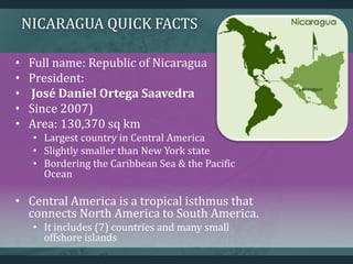 NICARAGUA QUICK FACTS
• Full name: Republic of Nicaragua
• President:
• José Daniel Ortega Saavedra
• Since 2007)
• Area: 130,370 sq km
• Largest country in Central America
• Slightly smaller than New York state
• Bordering the Caribbean Sea & the Pacific
Ocean
• Central America is a tropical isthmus that
connects North America to South America.
• It includes (7) countries and many small
offshore islands
 
