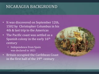 NICARAGUA BACKGROUND
• It was discovered on September 12th,
1502 by Christopher Columbus in his
4th & last trip to the Americas
• The Pacific coast was settled as a
Spanish colony in the early 16th
century
• Independence from Spain
was declared in 1821
• Britain occupied the Caribbean Coast
in the first half of the 19th century
 