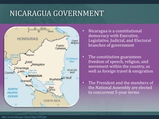 NICARAGUA GOVERNMENT
• Nicaragua is a constitutional
democracy with Executive,
Legislative, Judicial, and Electoral
branches of government
• The constitution guarantees
freedom of speech, religion, and
movement within the country, as
well as foreign travel & emigration
• The President and the members of
the National Assembly are elected
to concurrent 5-year terms
http://www.state.gov/r/pa/ei/bgn/1850.htm
 