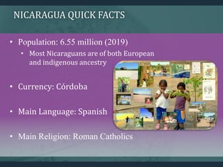 NICARAGUA QUICK FACTS
• Population: 6.55 million (2019)
• Most Nicaraguans are of both European
and indigenous ancestry
• Currency: Córdoba
• Main Language: Spanish
• Main Religion: Roman Catholics
 