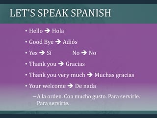 LET’S SPEAK SPANISH
• Hello  Hola
• Good Bye  Adiós
• Yes  Sí No  No
• Thank you  Gracias
• Thank you very much  Muchas gracias
• Your welcome  De nada
–A la orden. Con mucho gusto. Para servirle.
Para servirte.
 