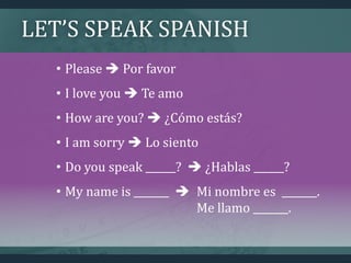 LET’S SPEAK SPANISH
• Please  Por favor
• I love you  Te amo
• How are you?  ¿Cómo estás?
• I am sorry  Lo siento
• Do you speak ______?  ¿Hablas ______?
• My name is _______  Mi nombre es _______.
Me llamo _______.
 