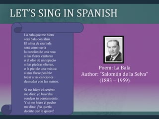 LET’S SING IN SPANISH
Poem: La Bala
Author: “Salomón de la Selva”
(1893 – 1959)
La bala que me hiera
será bala con alma.
El alma de esa bala
será como sería
la canción de una rosa
si las flores cantaran
o el olor de un topacio
si las piedras olieran,
o la piel de una música
si nos fuese posible
tocar a las canciones
desnudas con las manos.
Si me hiere el cerebro
me dirá: yo buscaba
sondear tu pensamiento.
Y si me hiere el pecho
me dirá: ¡Yo quería
decirte que te quiero!
 