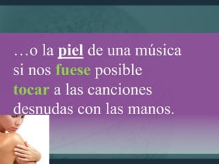 …o la piel de una música
si nos fuese posible
tocar a las canciones
desnudas con las manos.
 