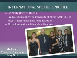 INTERNATIONAL SPEAKER PROFILE
My Family
Managua, Nicaragua
May 2011
• Luisa Nelly Berríos Rocha
– Graduate Student @ The University of Akron (2011-2013)
MBA (Master in Business Administration)
– Akron International Friendship Volunteer
 
