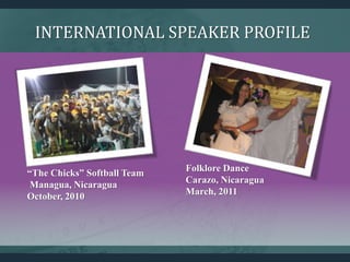 INTERNATIONAL SPEAKER PROFILE
“The Chicks” Softball Team
Managua, Nicaragua
October, 2010
Folklore Dance
Carazo, Nicaragua
March, 2011
 