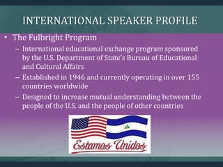 INTERNATIONAL SPEAKER PROFILE
• The Fulbright Program
– International educational exchange program sponsored
by the U.S. Department of State’s Bureau of Educational
and Cultural Affairs
– Established in 1946 and currently operating in over 155
countries worldwide
– Designed to increase mutual understanding between the
people of the U.S. and the people of other countries
 