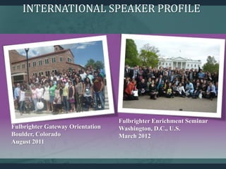 Fulbrighter Enrichment Seminar
Washington, D.C., U.S.
March 2012
Fulbrighter Gateway Orientation
Boulder, Colorado
August 2011
INTERNATIONAL SPEAKER PROFILE
 