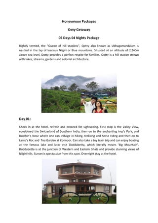 Honeymoon Packages

                                      Ooty Getaway

                               05 Days 04 Nights Package

Rightly termed, the “Queen of hill stations”, Qotty also known as Udhagamandalam is
nestled in the lap of luscious Nilgiri or Blue mountains. Situated at an altitude of 2,240m
above sea level, Ootty provides a perfect respite for families. Ootty is a hill station strewn
with lakes, streams, gardens and colonial architecture.




Day 01:

Check in at the hotel, refresh and proceed for sightseeing. First stop is the Valley View,
considered the Switzerland of Southern India, then on to the enchanting imp’s Park, and
Dolphin’s Nose where one can indulge in hiking, trekking and horse riding and then on to
Lamb’s Roc and Tea Garden at Connoor. Can also take a toy train trip and can enjoy boating
at the famous lake and later visit Doddabetta, which literally means ‘Big Mountain’.
Doddabetta is at the junction of Western and Eastern Ghats and provide stunning views of
Nilgiri hills. Sunset is spectacular from this spot. Overnight stay at the hotel.
 