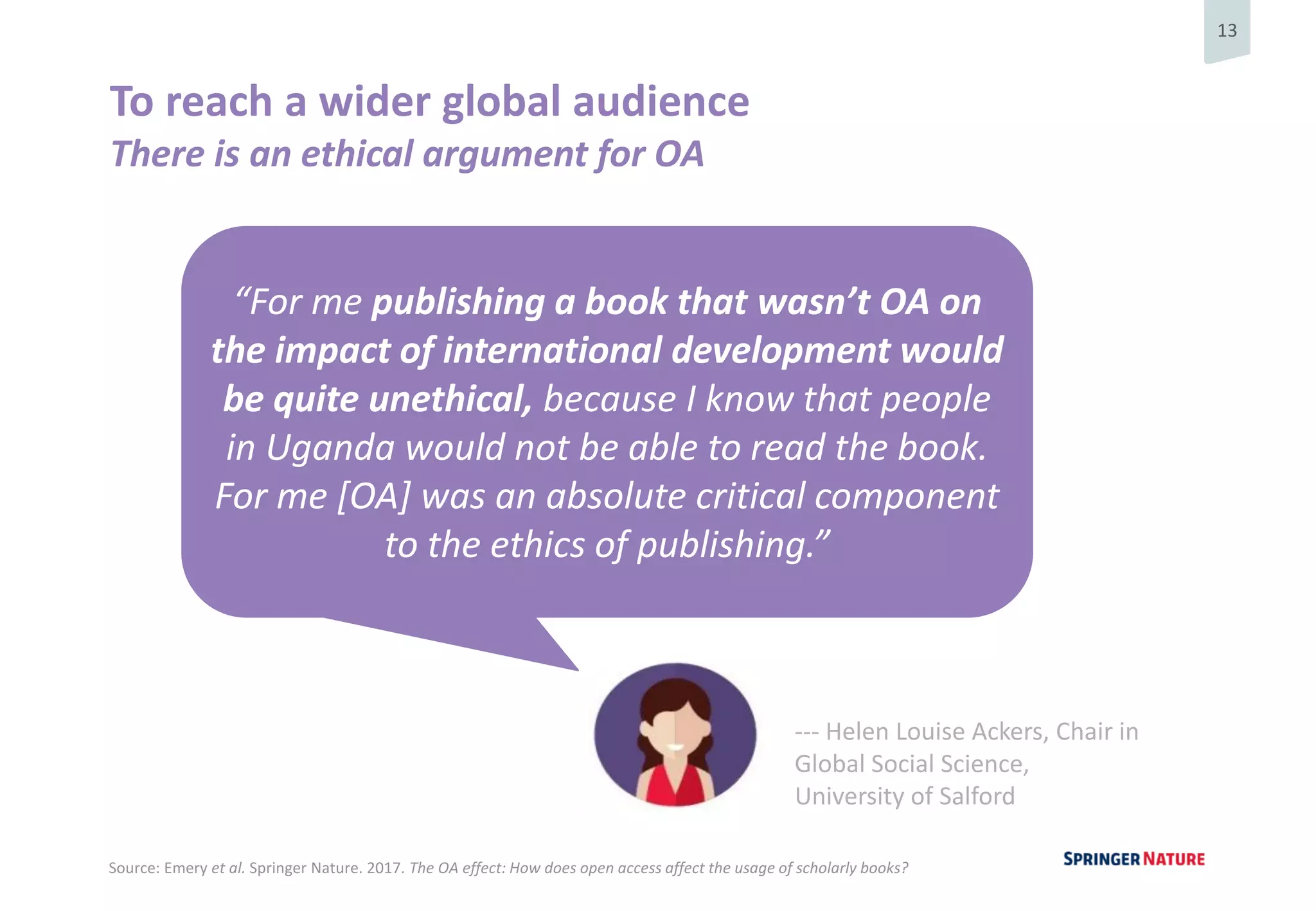 13
To reach a wider global audience
There is an ethical argument for OA
“For me publishing a book that wasn’t OA on
the impact of international development would
be quite unethical, because I know that people
in Uganda would not be able to read the book.
For me [OA] was an absolute critical component
to the ethics of publishing.”
--- Helen Louise Ackers, Chair in
Global Social Science,
University of Salford
Source: Emery et al. Springer Nature. 2017. The OA effect: How does open access affect the usage of scholarly books?
 