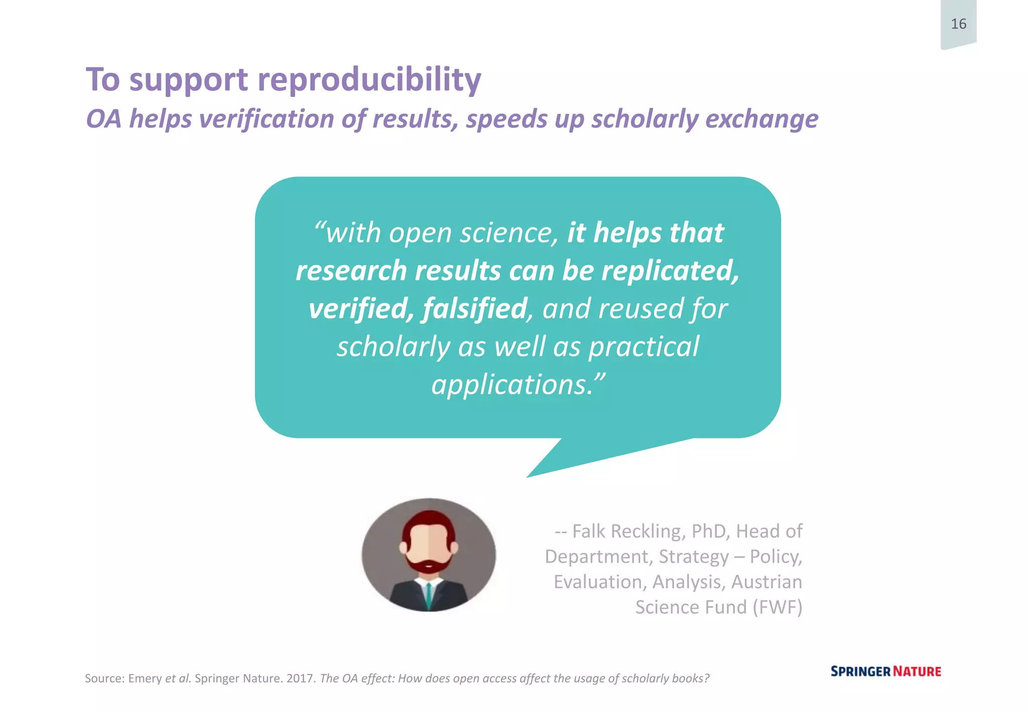 16
To support reproducibility
OA helps verification of results, speeds up scholarly exchange
“with open science, it helps that
research results can be replicated,
verified, falsified, and reused for
scholarly as well as practical
applications.”
-- Falk Reckling, PhD, Head of
Department, Strategy – Policy,
Evaluation, Analysis, Austrian
Science Fund (FWF)
Source: Emery et al. Springer Nature. 2017. The OA effect: How does open access affect the usage of scholarly books?
 