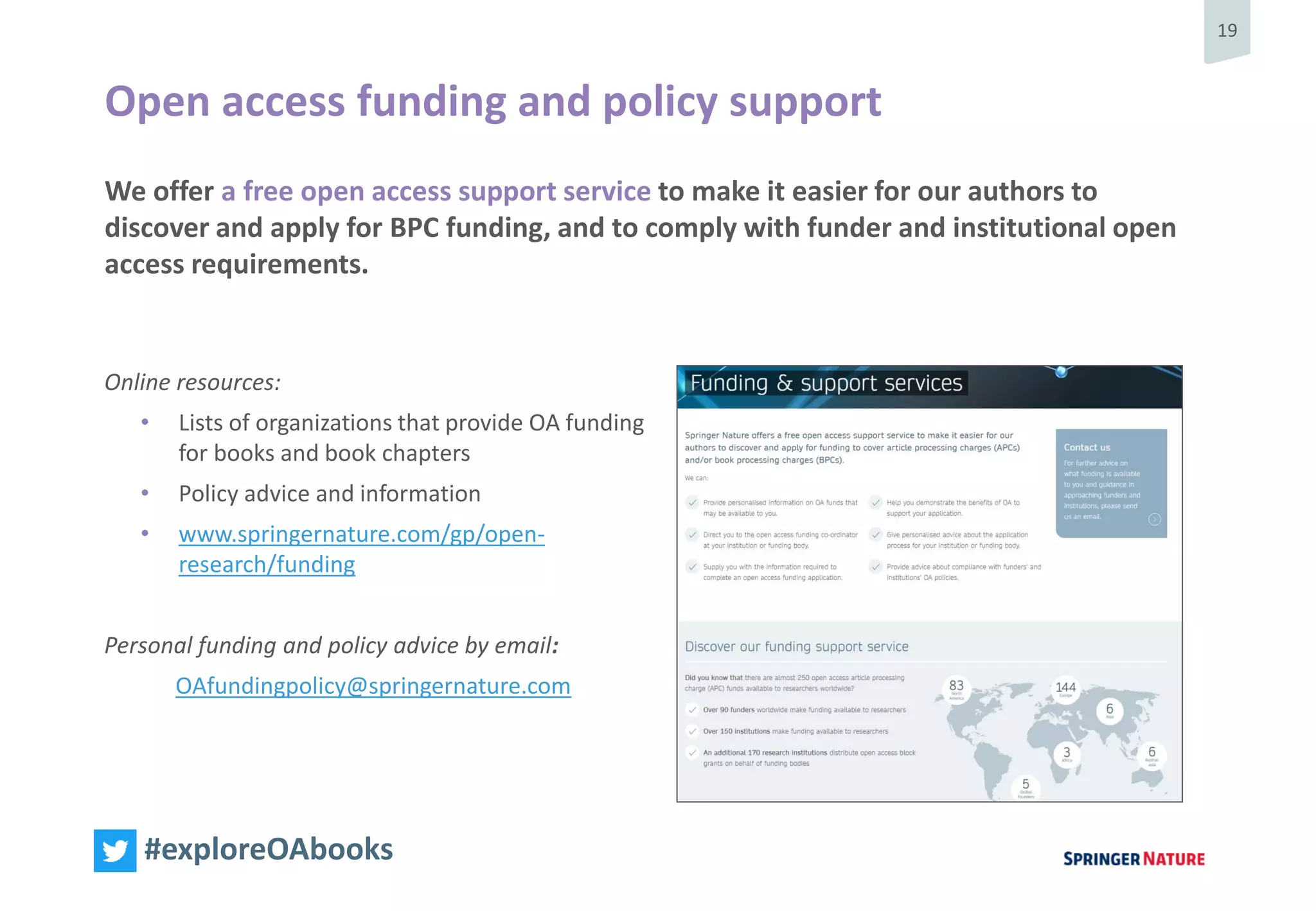 19
#exploreOAbooks
We offer a free open access support service to make it easier for our authors to
discover and apply for BPC funding, and to comply with funder and institutional open
access requirements.
Open access funding and policy support
Online resources:
• Lists of organizations that provide OA funding
for books and book chapters
• Policy advice and information
• www.springernature.com/gp/open-
research/funding
Personal funding and policy advice by email:
OAfundingpolicy@springernature.com
 