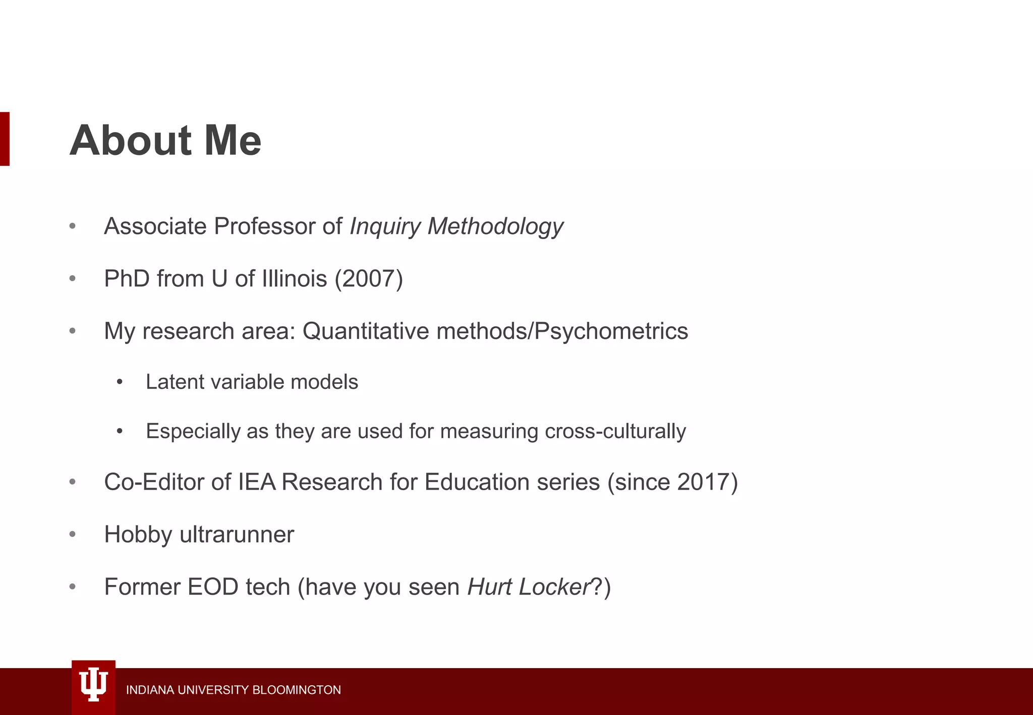 INDIANA UNIVERSITY BLOOMINGTON
About Me
• Associate Professor of Inquiry Methodology
• PhD from U of Illinois (2007)
• My research area: Quantitative methods/Psychometrics
• Latent variable models
• Especially as they are used for measuring cross-culturally
• Co-Editor of IEA Research for Education series (since 2017)
• Hobby ultrarunner
• Former EOD tech (have you seen Hurt Locker?)
 