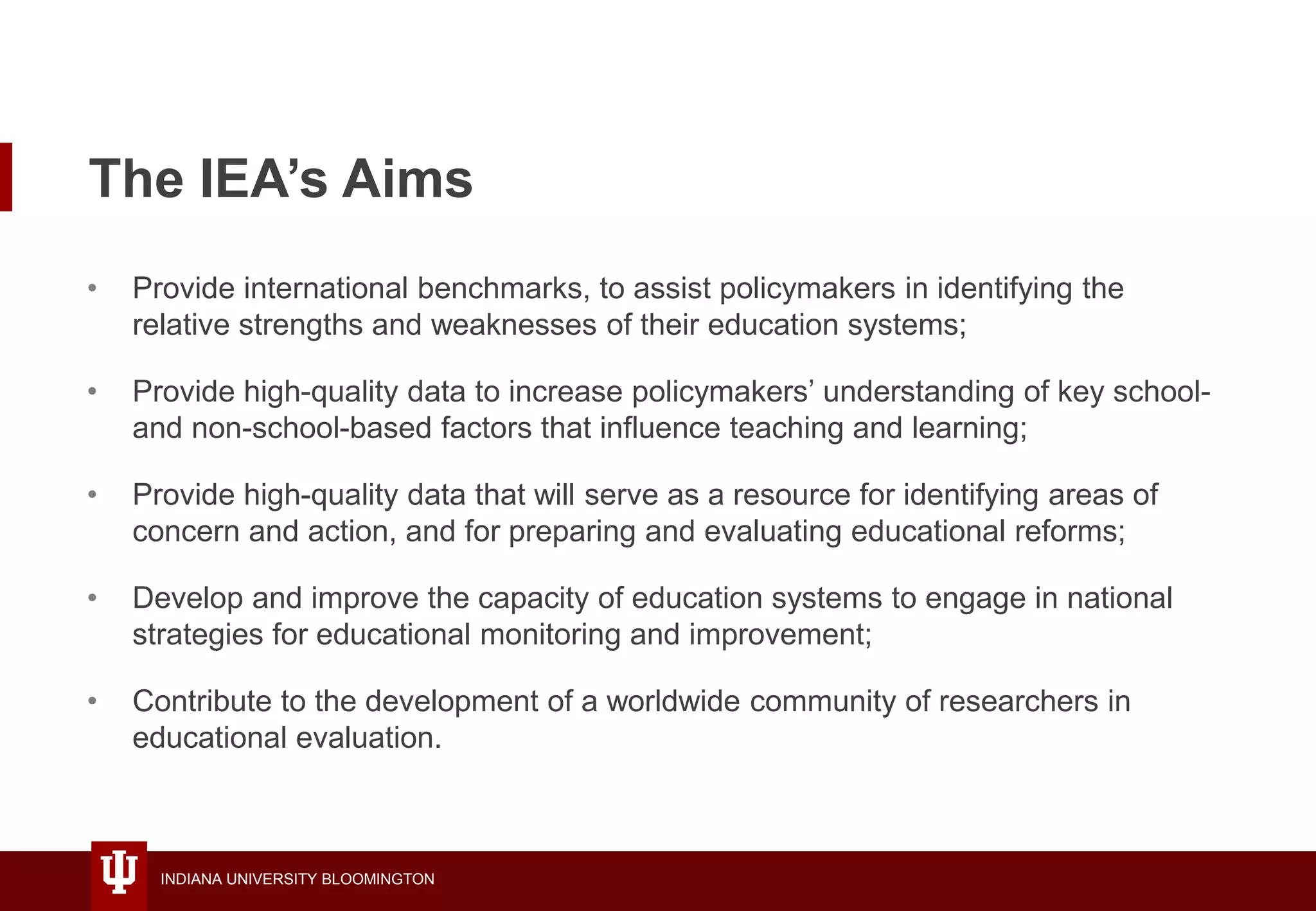 INDIANA UNIVERSITY BLOOMINGTON
The IEA’s Aims
• Provide international benchmarks, to assist policymakers in identifying the
relative strengths and weaknesses of their education systems;
• Provide high-quality data to increase policymakers’ understanding of key school-
and non-school-based factors that influence teaching and learning;
• Provide high-quality data that will serve as a resource for identifying areas of
concern and action, and for preparing and evaluating educational reforms;
• Develop and improve the capacity of education systems to engage in national
strategies for educational monitoring and improvement;
• Contribute to the development of a worldwide community of researchers in
educational evaluation.
 