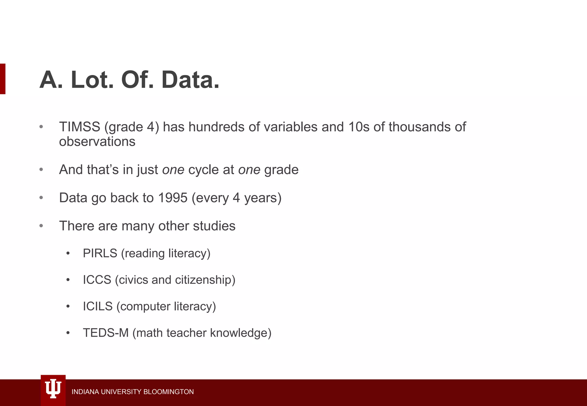 INDIANA UNIVERSITY BLOOMINGTON
A. Lot. Of. Data.
• TIMSS (grade 4) has hundreds of variables and 10s of thousands of
observations
• And that’s in just one cycle at one grade
• Data go back to 1995 (every 4 years)
• There are many other studies
• PIRLS (reading literacy)
• ICCS (civics and citizenship)
• ICILS (computer literacy)
• TEDS-M (math teacher knowledge)
 