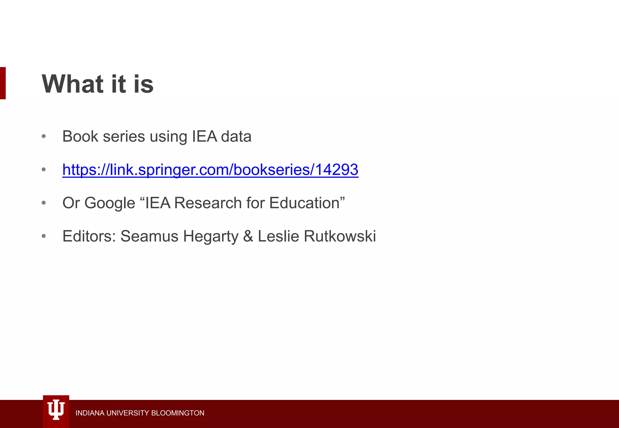 INDIANA UNIVERSITY BLOOMINGTON
What it is
• Book series using IEA data
• https://link.springer.com/bookseries/14293
• Or Google “IEA Research for Education”
• Editors: Seamus Hegarty & Leslie Rutkowski
 