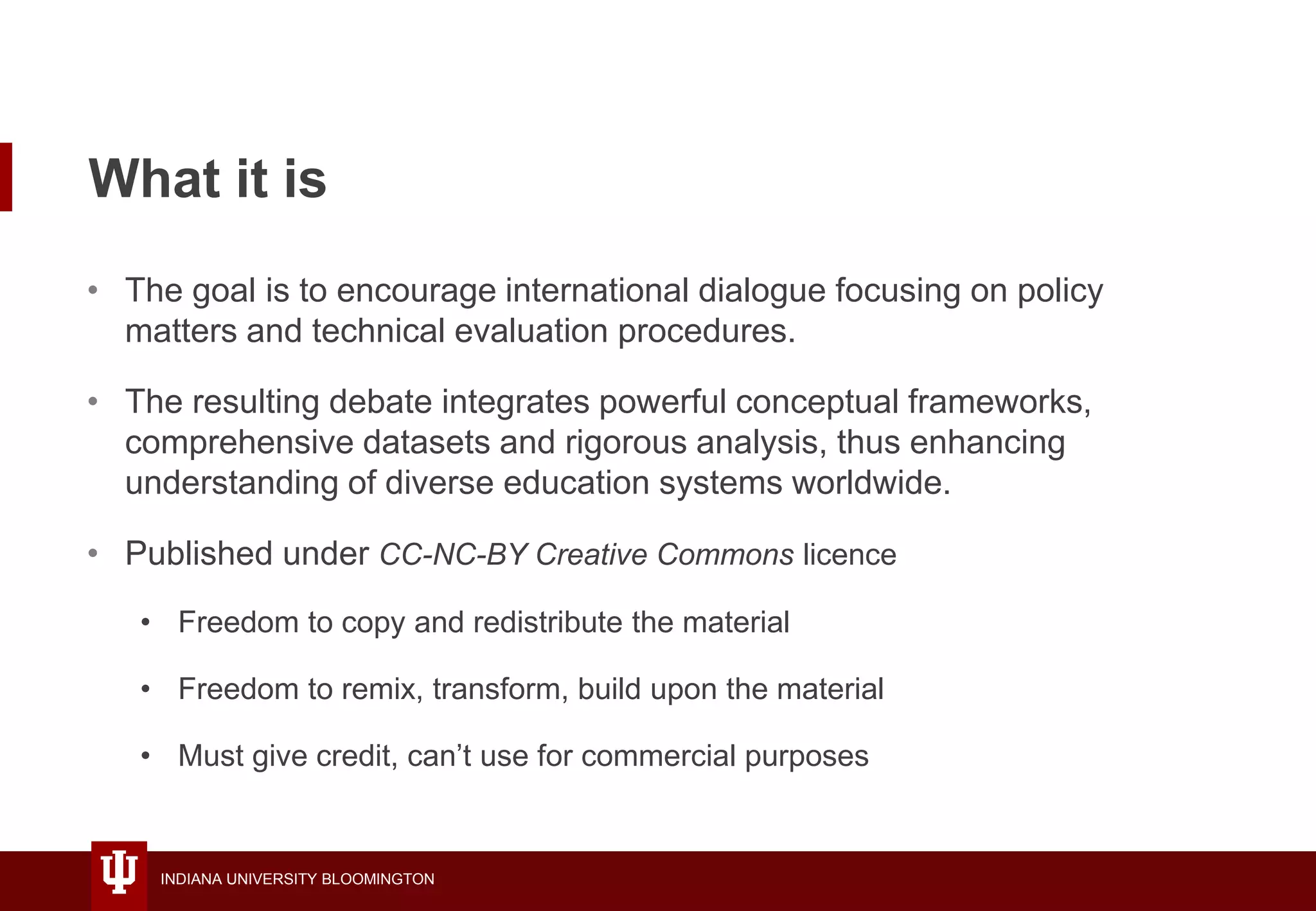 INDIANA UNIVERSITY BLOOMINGTON
What it is
• The goal is to encourage international dialogue focusing on policy
matters and technical evaluation procedures.
• The resulting debate integrates powerful conceptual frameworks,
comprehensive datasets and rigorous analysis, thus enhancing
understanding of diverse education systems worldwide.
• Published under CC-NC-BY Creative Commons licence
• Freedom to copy and redistribute the material
• Freedom to remix, transform, build upon the material
• Must give credit, can’t use for commercial purposes
 