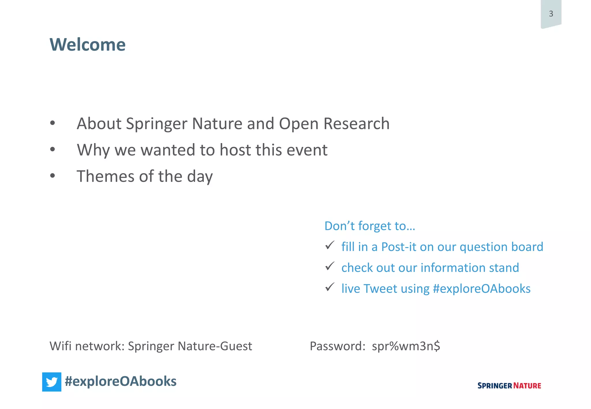 3
#exploreOAbooks
• About Springer Nature and Open Research
• Why we wanted to host this event
• Themes of the day
Wifi network: Springer Nature-Guest Password: spr%wm3n$
Welcome
Don’t forget to…
 fill in a Post-it on our question board
 check out our information stand
 live Tweet using #exploreOAbooks
 