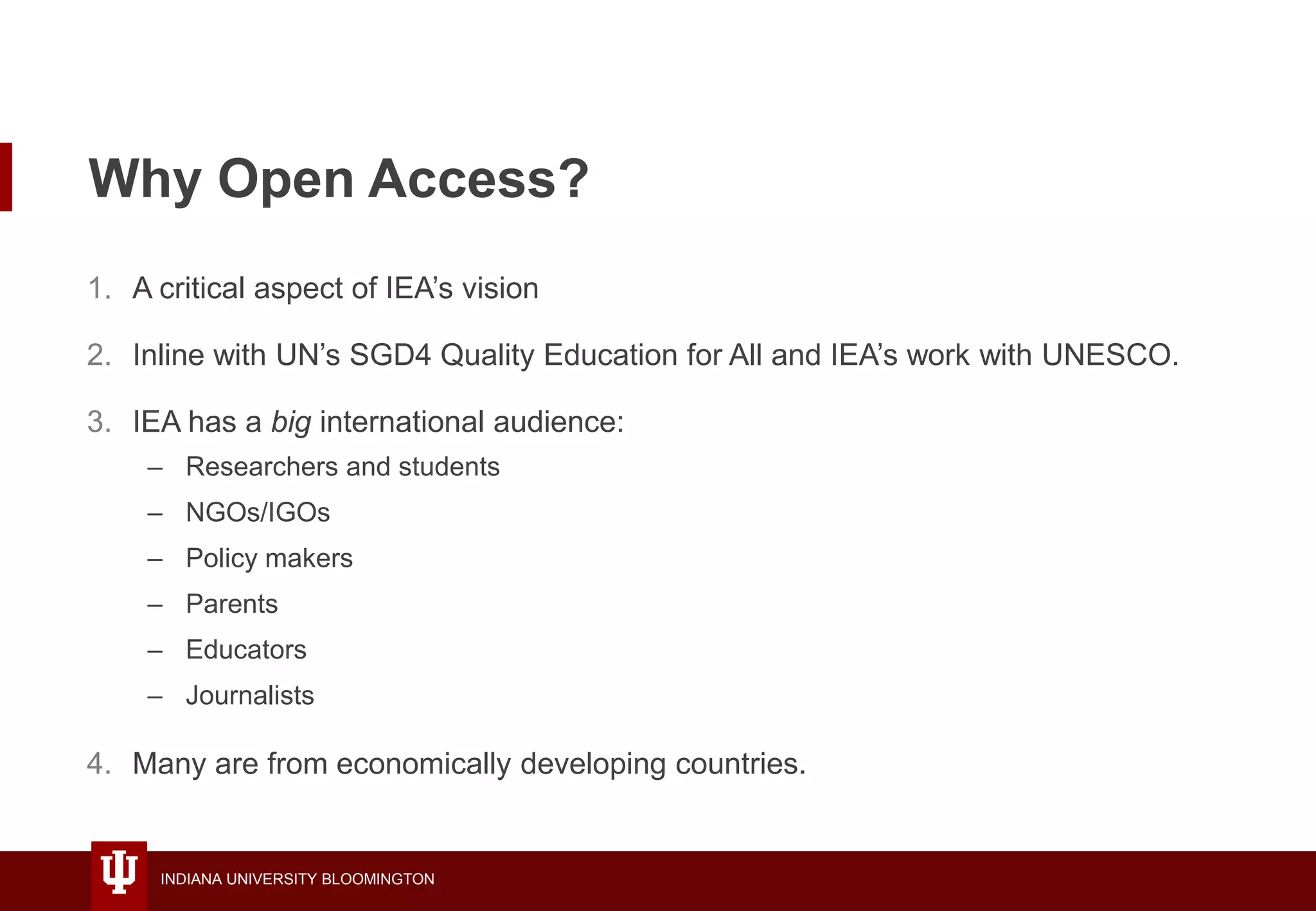 INDIANA UNIVERSITY BLOOMINGTON
Why Open Access?
1. A critical aspect of IEA’s vision
2. Inline with UN’s SGD4 Quality Education for All and IEA’s work with UNESCO.
3. IEA has a big international audience:
– Researchers and students
– NGOs/IGOs
– Policy makers
– Parents
– Educators
– Journalists
4. Many are from economically developing countries.
 