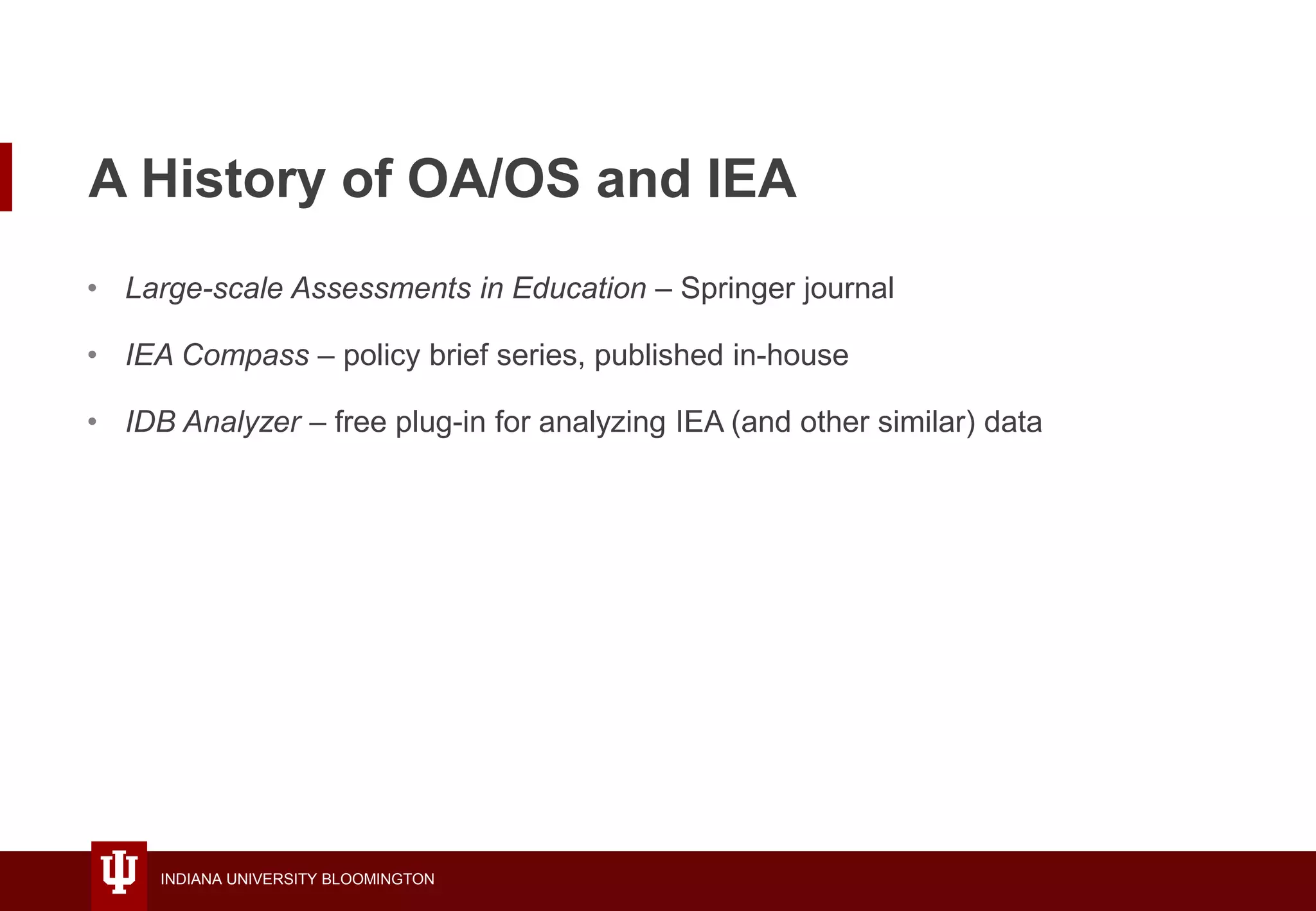 INDIANA UNIVERSITY BLOOMINGTON
A History of OA/OS and IEA
• Large-scale Assessments in Education – Springer journal
• IEA Compass – policy brief series, published in-house
• IDB Analyzer – free plug-in for analyzing IEA (and other similar) data
 
