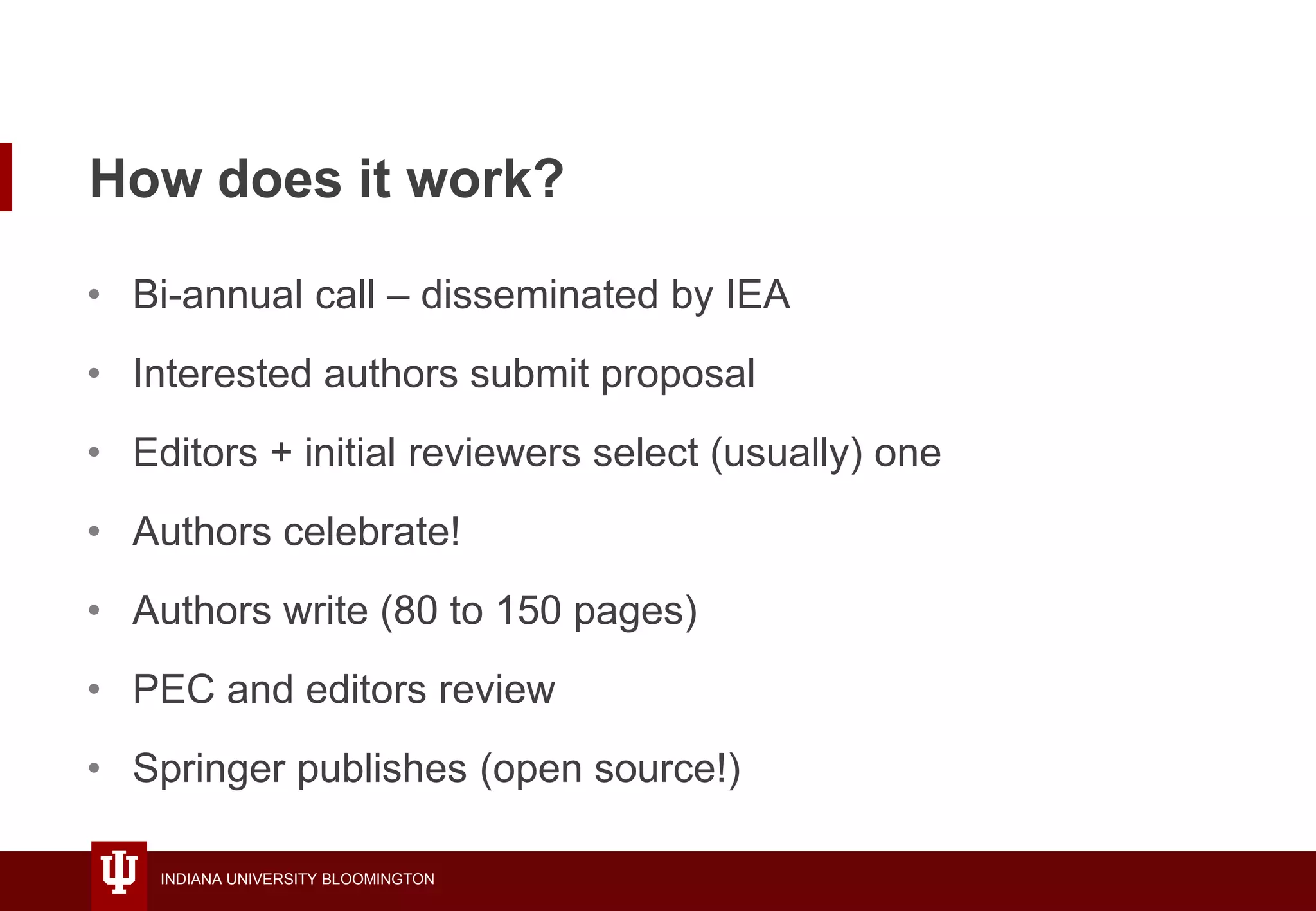 INDIANA UNIVERSITY BLOOMINGTON
How does it work?
• Bi-annual call – disseminated by IEA
• Interested authors submit proposal
• Editors + initial reviewers select (usually) one
• Authors celebrate!
• Authors write (80 to 150 pages)
• PEC and editors review
• Springer publishes (open source!)
 