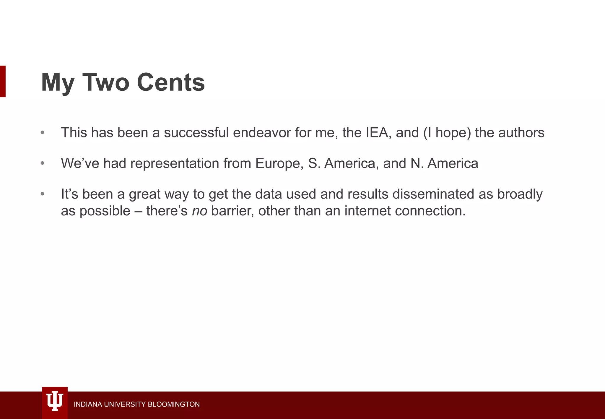 INDIANA UNIVERSITY BLOOMINGTON
My Two Cents
• This has been a successful endeavor for me, the IEA, and (I hope) the authors
• We’ve had representation from Europe, S. America, and N. America
• It’s been a great way to get the data used and results disseminated as broadly
as possible – there’s no barrier, other than an internet connection.
 