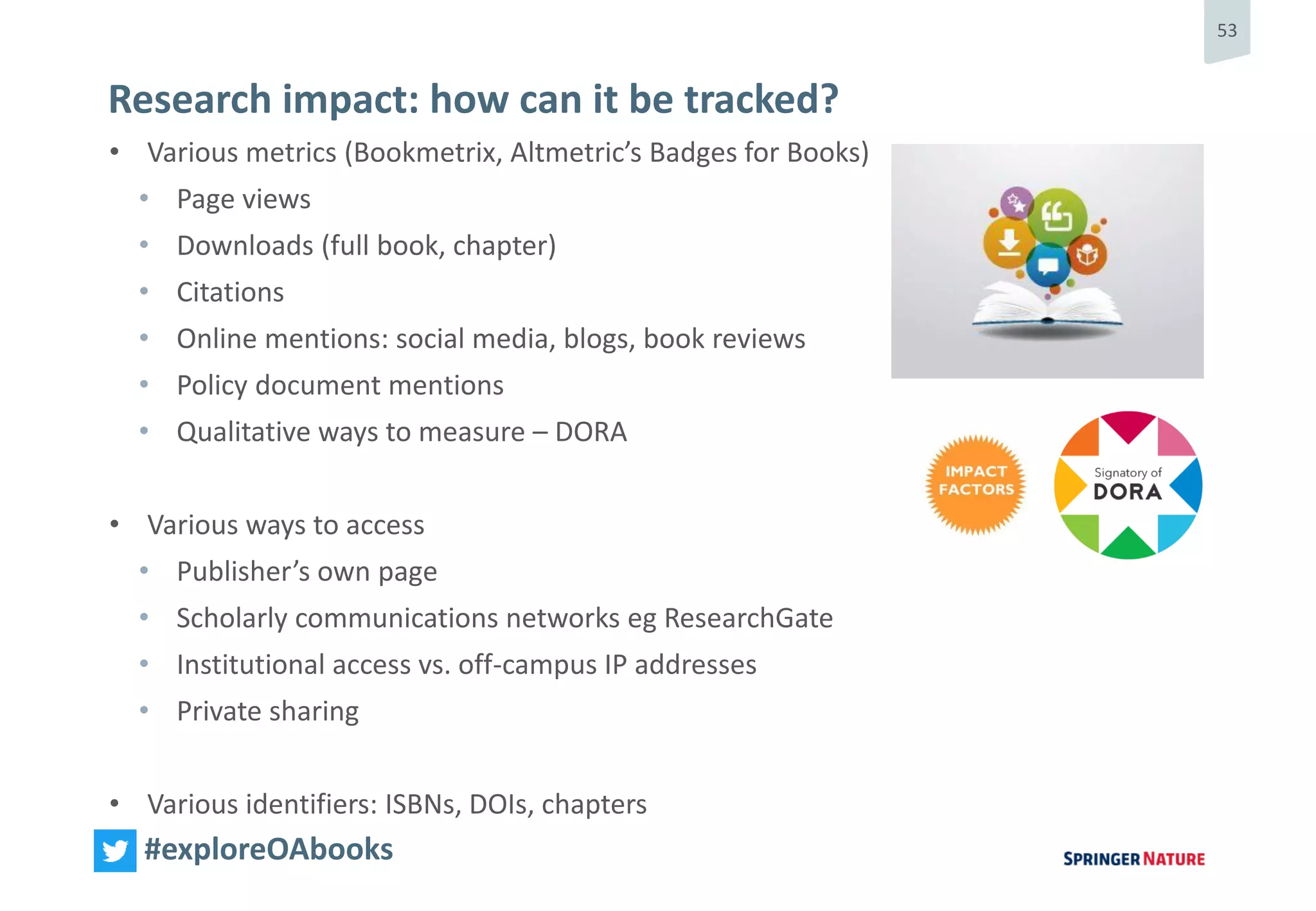 53
#exploreOAbooks
Research impact: how can it be tracked?
• Various metrics (Bookmetrix, Altmetric’s Badges for Books)
• Page views
• Downloads (full book, chapter)
• Citations
• Online mentions: social media, blogs, book reviews
• Policy document mentions
• Qualitative ways to measure – DORA
• Various ways to access
• Publisher’s own page
• Scholarly communications networks eg ResearchGate
• Institutional access vs. off-campus IP addresses
• Private sharing
• Various identifiers: ISBNs, DOIs, chapters
 