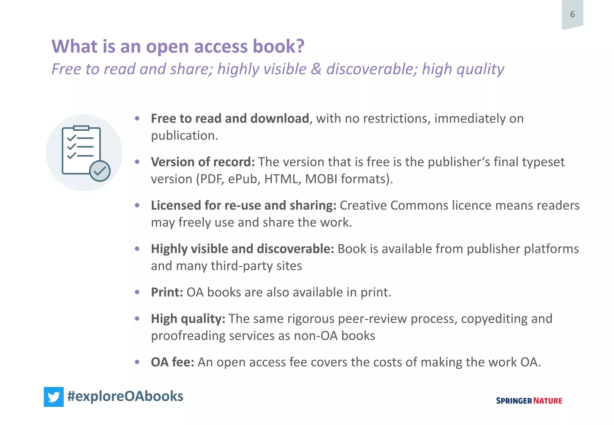 6
#exploreOAbooks
• Free to read and download, with no restrictions, immediately on
publication.
• Version of record: The version that is free is the publisher‘s final typeset
version (PDF, ePub, HTML, MOBI formats).
• Licensed for re-use and sharing: Creative Commons licence means readers
may freely use and share the work.
• Highly visible and discoverable: Book is available from publisher platforms
and many third-party sites
• Print: OA books are also available in print.
• High quality: The same rigorous peer-review process, copyediting and
proofreading services as non-OA books
• OA fee: An open access fee covers the costs of making the work OA.
What is an open access book?
Free to read and share; highly visible & discoverable; high quality
 
