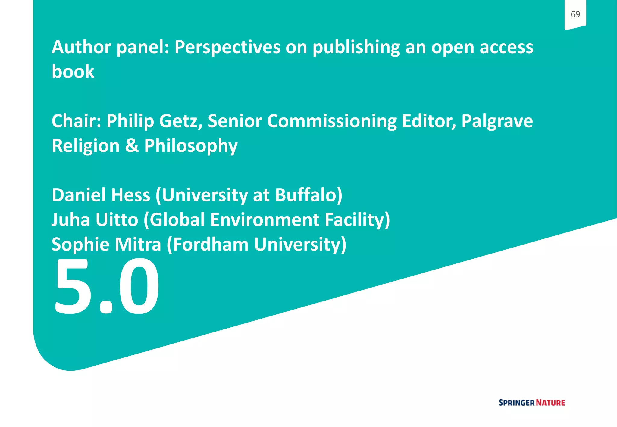 6969
5.0
Author panel: Perspectives on publishing an open access
book
Chair: Philip Getz, Senior Commissioning Editor, Palgrave
Religion & Philosophy
Daniel Hess (University at Buffalo)
Juha Uitto (Global Environment Facility)
Sophie Mitra (Fordham University)
 