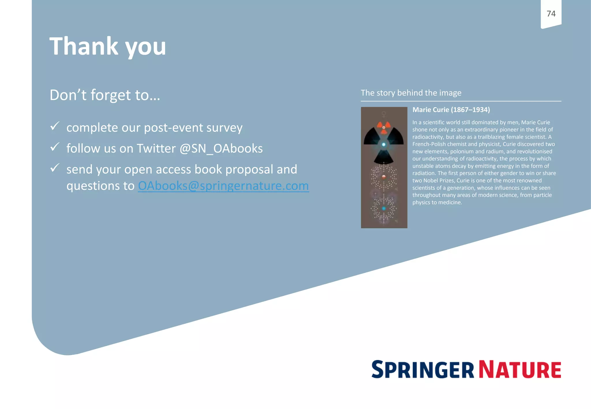 7474
The story behind the image
Marie Curie (1867–1934)
In a scientific world still dominated by men, Marie Curie
shone not only as an extraordinary pioneer in the field of
radioactivity, but also as a trailblazing female scientist. A
French-Polish chemist and physicist, Curie discovered two
new elements, polonium and radium, and revolutionised
our understanding of radioactivity, the process by which
unstable atoms decay by emitting energy in the form of
radiation. The first person of either gender to win or share
two Nobel Prizes, Curie is one of the most renowned
scientists of a generation, whose influences can be seen
throughout many areas of modern science, from particle
physics to medicine.
Thank you
Don’t forget to…
 complete our post-event survey
 follow us on Twitter @SN_OAbooks
 send your open access book proposal and
questions to OAbooks@springernature.com
 