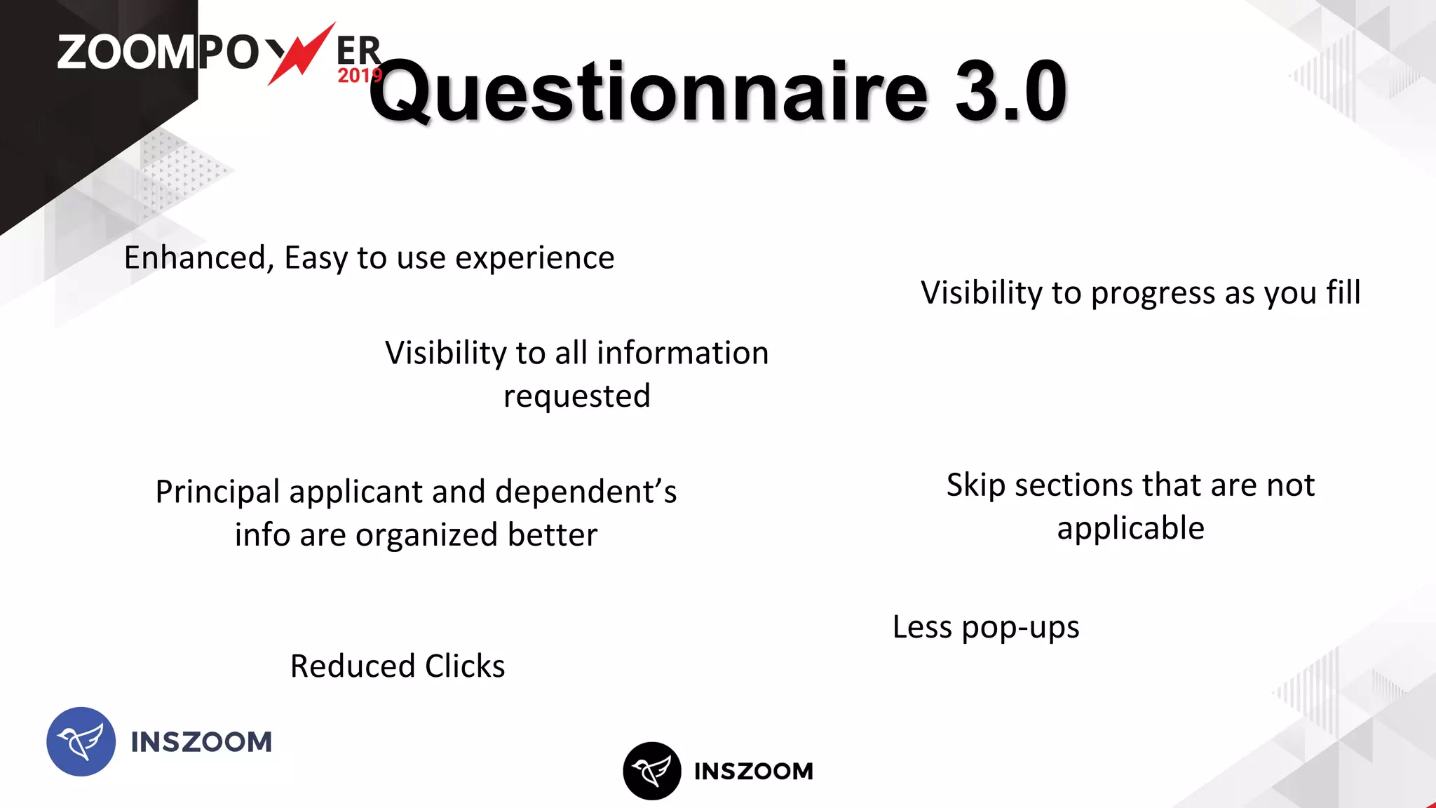 Questionnaire 3.0
Visibility to all information
requested
Less pop-ups
Reduced Clicks
Enhanced, Easy to use experience
Visibility to progress as you fill
Principal applicant and dependent’s
info are organized better
Skip sections that are not
applicable
 