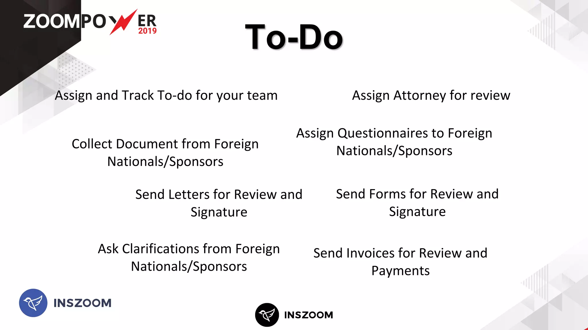 To-Do
Assign Questionnaires to Foreign
Nationals/SponsorsCollect Document from Foreign
Nationals/Sponsors
Assign Attorney for reviewAssign and Track To-do for your team
Send Forms for Review and
Signature
Send Letters for Review and
Signature
Send Invoices for Review and
Payments
Ask Clarifications from Foreign
Nationals/Sponsors
 