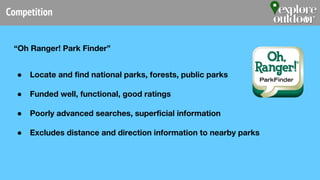 Competition
“Oh Ranger! Park Finder”
● Locate and find national parks, forests, public parks
● Funded well, functional, good ratings
● Poorly advanced searches, superficial information
● Excludes distance and direction information to nearby parks
 