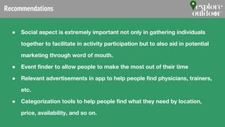 Recommendations
● Social aspect is extremely important not only in gathering individuals
together to facilitate in activity participation but to also aid in potential
marketing through word of mouth.
● Event finder to allow people to make the most out of their time
● Relevant advertisements in app to help people find physicians, trainers,
etc.
● Categorization tools to help people find what they need by location,
price, availability, and so on.
 