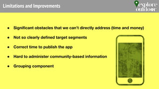 Limitations and Improvements
● Significant obstacles that we can’t directly address (time and money)
● Not so clearly defined target segments
● Correct time to publish the app
● Hard to administer community-based information
● Grouping component
 