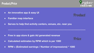 Product/Price
● An innovative app & easy UI
● Familiar map interface
● Serves to help find activity centers, venues, etc. near you
---------------------------------------------------------------------------------
● Free in app store & gain Ad generated revenue
● Calculated estimates by RPM which is per 1000
● RPM = (Estimated earnings / Number of impressions) * 1000
Product
Price
 
