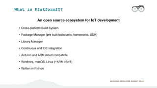 ARDUINO DEVELOPER SUMMIT 2016
What is PlatformIO?
An open source ecosystem for IoT development
• Cross-platform Build Syst...