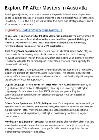 Explore PR After Masters In Australia
Starting on a journey to pursue a master’s degree in Australia not only opens
doors to quality education but also presents a promising pathway to Permanent
Residency (PR). In this blog, we will explore the steps and strategies to attain PR
after master’s in Australia.
Eligibility PR after masters in Australia
Educational Qualifications for PR after Masters in Australia: The cornerstone of
PR after masters in Australia lies in the educational background. Holding a
master’s degree from an Australian institution is a significant advantage,
forming a strong foundation for your PR application.
Post-Study Work Experience: Australia’s Post-Study Work Visa (PSWV) plays a
pivotal role in the journey towards PR after masters in Australia. Gaining
relevant work experience in the country after completing your master’s program
is not only valuable for personal growth but also enhances your eligibility for
permanent residency.
Skill Assessment: Undergoing a comprehensive skill assessment is a mandatory
step in the pursuit of PR after masters in Australia. This process ensures that
your qualifications align with Australian standards, contributing significantly to
the success of your PR application.
English Language Proficiency for PR after Masters in Australia: Proficiency in
English is a critical factor in PR eligibility. Scoring well in recognized English
language proficiency tests, such as IELTS, showcases your ability to
communicate effectively, further strengthening your PR after masters in
Australia journey.
Points-Based System and PR Eligibility: Australia’s immigration system employs
a points-based evaluation, and accumulating the required points is essential for
eligibility for PR after masters in Australia. Factors such as age, educational
qualifications, work experience, and English proficiency contribute to your
overall score.
Nomination by a State or Territory: For an enhanced chance of PR after masters
in Australia, receiving a nomination from a state or territory government is a
strategic move. This nomination can significantly boost your points, further
improving your overall PR eligibility.
 