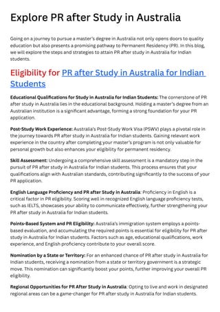 Explore PR after Study in Australia
Going on a journey to pursue a master’s degree in Australia not only opens doors to quality
education but also presents a promising pathway to Permanent Residency (PR). In this blog,
we will explore the steps and strategies to attain PR after study in Australia for Indian
students.
Eligibility for PR after Study in Australia for Indian
Students
Educational Qualifications for Study in Australia for Indian Students: The cornerstone of PR
after study in Australia lies in the educational background. Holding a master’s degree from an
Australian institution is a significant advantage, forming a strong foundation for your PR
application.
Post-Study Work Experience: Australia’s Post-Study Work Visa (PSWV) plays a pivotal role in
the journey towards PR after study in Australia for Indian students. Gaining relevant work
experience in the country after completing your master’s program is not only valuable for
personal growth but also enhances your eligibility for permanent residency.
Skill Assessment: Undergoing a comprehensive skill assessment is a mandatory step in the
pursuit of PR after study in Australia for Indian students. This process ensures that your
qualifications align with Australian standards, contributing significantly to the success of your
PR application.
English Language Proficiency and PR after Study in Australia: Proficiency in English is a
critical factor in PR eligibility. Scoring well in recognized English language proficiency tests,
such as IELTS, showcases your ability to communicate effectively, further strengthening your
PR after study in Australia for Indian students.
Points-Based System and PR Eligibility: Australia’s immigration system employs a points-
based evaluation, and accumulating the required points is essential for eligibility for PR after
study in Australia for Indian students. Factors such as age, educational qualifications, work
experience, and English proficiency contribute to your overall score.
Nomination by a State or Territory: For an enhanced chance of PR after study in Australia for
Indian students, receiving a nomination from a state or territory government is a strategic
move. This nomination can significantly boost your points, further improving your overall PR
eligibility.
Regional Opportunities for PR After Study in Australia: Opting to live and work in designated
regional areas can be a game-changer for PR after study in Australia for Indian students.
 