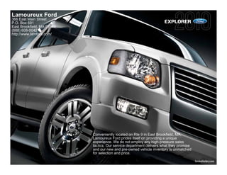 Lamoureux Ford
366 East Main Street
P.O. Box 691                                                          EXPLORER
East Brookfield, MA 01515
(888) 608-0042
http://www.lamford.com/




                            Conveniently located on Rte 9 in East Brookfield, MA,
                            Lamoureux Ford prides itself on providing a unique
                            experience. We do not employ any high-pressure sales
                            tactics. Our service department delivers what they promise
                            and our new and pre-owned vehicle inventory is unmatched
                            for selection and price.

                                                                                         fordvehicles.com
 