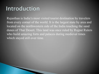 Rajasthan is India’s most visited tourist destination by travelers
from every corner of the world. It is the largest state by area and
located on the northwestern side of the India touching the sand
dunes of Thar Desert. This land was once ruled by Rajput Rulers
who build amazing forts and palaces during medieval times
which stayed still over time.
 